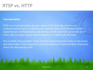 RTSP vs. HTTP

Interoperability

RTSP is an interoperability disaster. None of the three big commercial
implementations seem to abide by the standard (Microsoft Windows Media,
Apple/Darwin and RealMedia), and writing a client stack that can handle all of
them, plus the open-source servers properly, is tough to say the least.

HLS is widely interoperable. It has countless implementations both on the server
and client sides. It has Apache as a de facto reference implementation that every
client can interoperate with.




                                     Ahlam Ansari                                18
 
