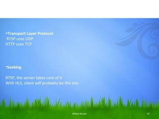 •Transport Layer Protocol
RTSP uses UDP
HTTP uses TCP




•Seeking

RTSP, the server takes care of it
With HLS, client will probably be the one




                                     Ahlam Ansari   19
 