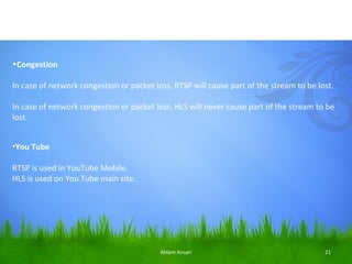 •Congestion

In case of network congestion or packet loss, RTSP will cause part of the stream to be lost.

In case of network congestion or packet loss, HLS will never cause part of the stream to be
lost.


•You Tube

RTSP is used in YouTube Mobile.
HLS is used on You Tube main site.




                                          Ahlam Ansari                                   21
 