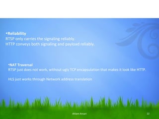 •Reliability
RTSP only carries the signaling reliably.
HTTP conveys both signaling and payload reliably.



 •NAT Traversal
 RTSP just does not work, without ugly TCP encapsulation that makes it look like HTTP.

 HLS just works through Network address translation




                                        Ahlam Ansari                                     22
 