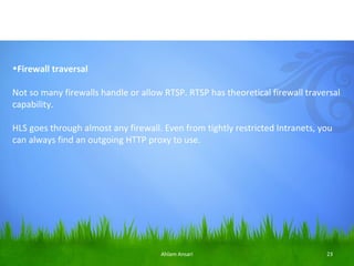 •Firewall traversal

Not so many firewalls handle or allow RTSP. RTSP has theoretical firewall traversal
capability.

HLS goes through almost any firewall. Even from tightly restricted Intranets, you
can always find an outgoing HTTP proxy to use.




                                     Ahlam Ansari                              23
 