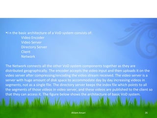 •I n the basic architecture of a VoD system consists of:
          Video Encoder
          Video Server
          Directory Server
          Client
          Network

The Network connects all the other VoD system components together as they are
distributed geographically. The encoder accepts the video input and then uploads it on the
video server after compressing/encoding the video stream received. The video server is a
server with huge amount of disk space to accommodate day by day increasing videos in
segments, not as a single file. The directory server keeps the index file which points to all
the segments of those videos in video server, and these videos are published to the client so
that they can access it. The figure below shows the architecture of basic VoD system.



                                          Ahlam Ansari                                  26
 