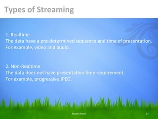 Types of Streaming

1. Realtime
The data have a pre-determined sequence and time of presentation.
For example, video and audio.


2. Non-Realtime
The data does not have presentation time requirement.
For example, progressive JPEG.




                             Ahlam Ansari                     27
 