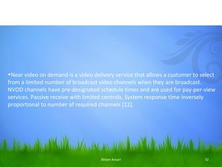 •Near video on demand is a video delivery service that allows a customer to select
from a limited number of broadcast video channels when they are broadcast.
NVOD channels have pre-designated schedule times and are used for pay-per-view
services. Passive receive with limited controls. System response time inversely
proportional to number of required channels [12].




                                    Ahlam Ansari                             32
 
