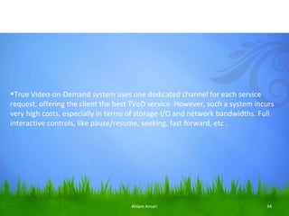 •True Video-on-Demand system uses one dedicated channel for each service
request, offering the client the best TVoD service. However, such a system incurs
very high costs, especially in terms of storage-I/O and network bandwidths. Full
interactive controls, like pause/resume, seeking, fast forward, etc .




                                     Ahlam Ansari                             34
 