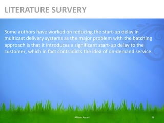 LITERATURE SURVERY

Some authors have worked on reducing the start-up delay in
multicast delivery systems as the major problem with the batching
approach is that it introduces a significant start-up delay to the
customer, which in fact contradicts the idea of on-demand service.




                               Ahlam Ansari                      36
 