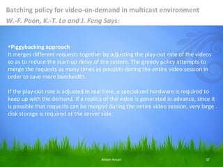 Batching policy for video-on-demand in multicast environment
W.-F. Poon, K.-T. Lo and J. Feng Says:


•Piggybacking approach
It merges different requests together by adjusting the play-out rate of the videos
so as to reduce the start-up delay of the system. The greedy policy attempts to
merge the requests as many times as possible during the entire video session in
order to save more bandwidth.

If the play-out rate is adjusted in real time, a specialized hardware is required to
keep up with the demand. If a replica of the video is generated in advance, since it
is possible that requests can be merged during the entire video session, very large
disk storage is required at the server side.




                                     Ahlam Ansari                               37
 