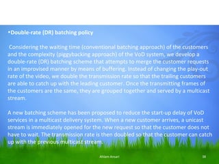 •Double-rate (DR) batching policy
 
 Considering the waiting time (conventional batching approach) of the customers
and the complexity (piggybacking approach) of the VoD system, we develop a
double-rate (DR) batching scheme that attempts to merge the customer requests
in an improvised manner by means of buffering. Instead of changing the play-out
rate of the video, we double the transmission rate so that the trailing customers
are able to catch up with the leading customer. Once the transmitting frames of
the customers are the same, they are grouped together and served by a multicast
stream.

A new batching scheme has been proposed to reduce the start-up delay of VoD
services in a multicast delivery system. When a new customer arrives, a unicast
stream is immediately opened for the new request so that the customer does not
have to wait. The transmission rate is then doubled so that the customer can catch
up with the previous multicast stream.

                                    Ahlam Ansari                              38
 