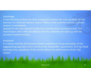 Advantage:
A new batching scheme has been proposed to reduce the start-up delay of VoD
services in a multicast delivery system. When a new customer arrives, a unicast
stream is immediately
opened for the new request so that the customer does not have to wait. The
transmission rate is then doubled so that the customer can catch up with the
previous multicast stream.

Drawback:
It is shown that the DR batching scheme outperforms the greedy policy of the
piggybacking approach only in terms of the bandwidth requirement. As it has fixed
batching time, popularity of the movies affects the performance of the VoD
system.



                                    Ahlam Ansari                              39
 