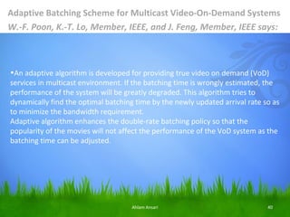 Adaptive Batching Scheme for Multicast Video-On-Demand Systems
W.-F. Poon, K.-T. Lo, Member, IEEE, and J. Feng, Member, IEEE says:



•An adaptive algorithm is developed for providing true video on demand (VoD)
services in multicast environment. If the batching time is wrongly estimated, the
performance of the system will be greatly degraded. This algorithm tries to
dynamically find the optimal batching time by the newly updated arrival rate so as
to minimize the bandwidth requirement.
Adaptive algorithm enhances the double-rate batching policy so that the
popularity of the movies will not affect the performance of the VoD system as the
batching time can be adjusted.




                                     Ahlam Ansari                             40
 
