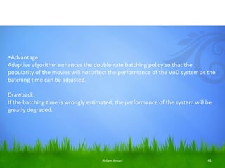 •Advantage:
Adaptive algorithm enhances the double-rate batching policy so that the
popularity of the movies will not affect the performance of the VoD system as the
batching time can be adjusted.

Drawback:
If the batching time is wrongly estimated, the performance of the system will be
greatly degraded.




                                     Ahlam Ansari                             41
 