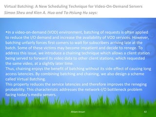 Virtual Batching: A New Scheduling Technique for Video-On-Demand Servers
Simon Sheu and Kien A. Hua and Ta-Hsiung Hu says:



•In a video-on-demand (VOD) environment, batching of requests is often applied
to reduce the I/O demand and increase the availability of VOD services. However,
batching unfairly forces first comers to wait for subscribers arriving late at the
batch. Some of these victims may become impatient and decide to renege. To
address this issue, we introduce a chaining technique which allows a client station
being served to forward its video data to other client stations, which requested
the same video, at a slightly later time.
Thus, chaining enjoys the benefit of batching without its side effect of causing long
access latencies. By combining batching and chaining, we also design a scheme
called Virtual Batching.
This property reduces the service latencies and therefore improves the reneging
probability. This characteristic addresses the network-I/O bottleneck problem
facing today’s media servers.


                                      Ahlam Ansari                              42
 