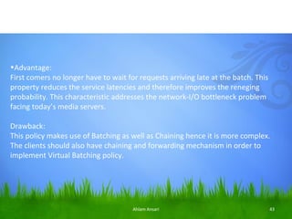 •Advantage:
First comers no longer have to wait for requests arriving late at the batch. This
property reduces the service latencies and therefore improves the reneging
probability. This characteristic addresses the network-I/O bottleneck problem
facing today’s media servers.

Drawback:
This policy makes use of Batching as well as Chaining hence it is more complex.
The clients should also have chaining and forwarding mechanism in order to
implement Virtual Batching policy.




                                      Ahlam Ansari                                  43
 