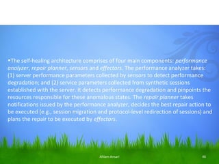 •The self-healing architecture comprises of four main components: performance 
analyzer, repair planner, sensors and effectors. The performance analyzer takes:
(1) server performance parameters collected by sensors to detect performance
degradation; and (2) service parameters collected from synthetic sessions
established with the server. It detects performance degradation and pinpoints the
resources responsible for these anomalous states. The repair planner takes
notifications issued by the performance analyzer, decides the best repair action to
be executed (e.g., session migration and protocol-level redirection of sessions) and
plans the repair to be executed by effectors.




                                     Ahlam Ansari                              46
 