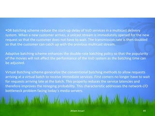 •DR batching scheme reduce the start-up delay of VoD services in a multicast delivery
system. When a new customer arrives, a unicast stream is immediately opened for the new
request so that the customer does not have to wait. The transmission rate is then doubled
so that the customer can catch up with the previous multicast stream.

Adaptive batching scheme enhances the double-rate batching policy so that the popularity
of the movies will not affect the performance of the VoD system as the batching time can
be adjusted.

Virtual Batching scheme generalize the conventional batching methods to allow requests
arriving at a virtual batch to receive immediate services. First comers no longer have to wait
for requests arriving late at the batch. This property reduces the service latencies and
therefore improves the reneging probability. This characteristic addresses the network-I/O
bottleneck problem facing today’s media servers.




                                          Ahlam Ansari                                   49
 