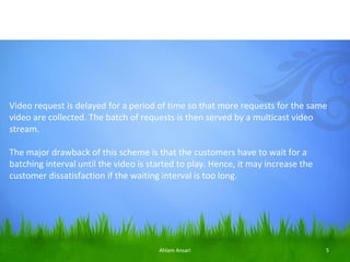 Video request is delayed for a period of time so that more requests for the same
video are collected. The batch of requests is then served by a multicast video
stream.

The major drawback of this scheme is that the customers have to wait for a
batching interval until the video is started to play. Hence, it may increase the
customer dissatisfaction if the waiting interval is too long.




                                       Ahlam Ansari                                5
 