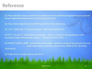 Reference
[1] Http://develpr.apple.com/library/ios/#documentation/NetworkingInternet/Conceptual/
StreamingMediaGuide/Introduction/Introduction.html

[2] http://www.slideshare.net/DSPIP/apples-live-http-streaming

[3] ITU-T (2006-05). "H.222.0 Summary". Retrieved 2010-06-03.

[4] ITU-T. "H.222.0 : Information technology - Generic coding of moving pictures and
associated audio information: Systems". Retrieved 2010-06-03.

[5] ISO/IEC 13818-1:2000 - Information technology -- Generic coding of moving pictures and
                       audio information: Systems, neuron2.net, 2000-12-01, retrieved
2010-06-03

[6] http://www.remlab.net/op/vod.shtml




                                       Ahlam Ansari                                    50
 