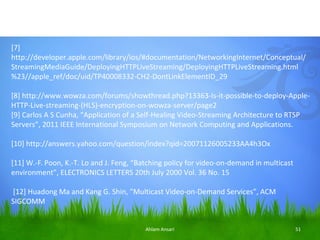 [7]
http://developer.apple.com/library/ios/#documentation/NetworkingInternet/Conceptual/
StreamingMediaGuide/DeployingHTTPLiveStreaming/DeployingHTTPLiveStreaming.html
%23//apple_ref/doc/uid/TP40008332-CH2-DontLinkElementID_29

[8] http://www.wowza.com/forums/showthread.php?13363-Is-it-possible-to-deploy-Apple-
HTTP-Live-streaming-(HLS)-encryption-on-wowza-server/page2
[9] Carlos A S Cunha, “Application of a Self-Healing Video-Streaming Architecture to RTSP
Servers”, 2011 IEEE International Symposium on Network Computing and Applications.

[10] http://answers.yahoo.com/question/index?qid=20071126005233AA4h3Ox

[11] W.-F. Poon, K.-T. Lo and J. Feng, “Batching policy for video-on-demand in multicast
environment”, ELECTRONICS LETTERS 20th July 2000 Vol. 36 No. 15

[12] Huadong Ma and Kang G. Shin, ”Multicast Video-on-Demand Services”, ACM
SIGCOMM


                                         Ahlam Ansari                                      51
 