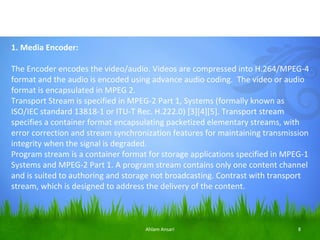 1. Media Encoder:

The Encoder encodes the video/audio. Videos are compressed into H.264/MPEG-4
format and the audio is encoded using advance audio coding. The video or audio
format is encapsulated in MPEG 2.
Transport Stream is specified in MPEG-2 Part 1, Systems (formally known as
ISO/IEC standard 13818-1 or ITU-T Rec. H.222.0) [3][4][5]. Transport stream
specifies a container format encapsulating packetized elementary streams, with
error correction and stream synchronization features for maintaining transmission
integrity when the signal is degraded.
Program stream is a container format for storage applications specified in MPEG-1
Systems and MPEG-2 Part 1. A program stream contains only one content channel
and is suited to authoring and storage not broadcasting. Contrast with transport
stream, which is designed to address the delivery of the content.



                                    Ahlam Ansari                              8
 