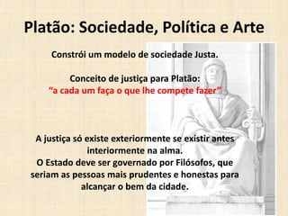 Platão: Sociedade, Política e Arte
Constrói um modelo de sociedade Justa.
Conceito de justiça para Platão:
“a cada um faça o que lhe compete fazer”
A justiça só existe exteriormente se existir antes
interiormente na alma.
O Estado deve ser governado por Filósofos, que
seriam as pessoas mais prudentes e honestas para
alcançar o bem da cidade.
 
