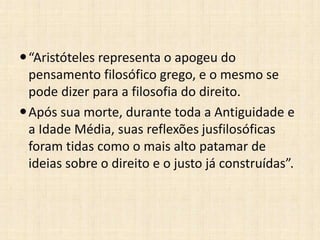 “Aristóteles representa o apogeu do
pensamento filosófico grego, e o mesmo se
pode dizer para a filosofia do direito.
Após sua morte, durante toda a Antiguidade e
a Idade Média, suas reflexões jusfilosóficas
foram tidas como o mais alto patamar de
ideias sobre o direito e o justo já construídas”.
 