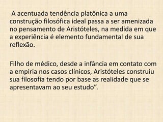 A acentuada tendência platônica a uma
construção filosófica ideal passa a ser amenizada
no pensamento de Aristóteles, na medida em que
a experiência é elemento fundamental de sua
reflexão.
Filho de médico, desde a infância em contato com
a empiria nos casos clínicos, Aristóteles construiu
sua filosofia tendo por base as realidade que se
apresentavam ao seu estudo”.
 