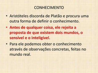 CONHECIMENTO
• Aristóteles discorda de Platão e procura uma
outra forma de definir o conhecimento.
• Antes de qualquer coisa, ele rejeita a
proposta de que existem dois mundos, o
sensível e o inteligível.
• Para ele podemos obter o conhecimento
através de observações concretas, feitas no
mundo real.
 