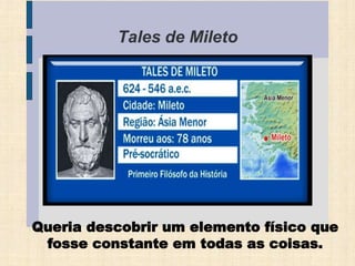 Tales de Mileto
(624 – 546 a.C)
Queria descobrir um elemento físico que
fosse constante em todas as coisas.
 