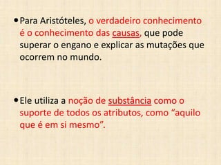 Para Aristóteles, o verdadeiro conhecimento
é o conhecimento das causas, que pode
superar o engano e explicar as mutações que
ocorrem no mundo.
Ele utiliza a noção de substância como o
suporte de todos os atributos, como “aquilo
que é em si mesmo”.
 
