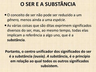 O SER E A SUBSTÂNCIA
O conceito de ser não pode ser reduzido a um
gênero, menos ainda a uma espécie.
As várias coisas que são ditas exprimem significados
diversos do ser, mas, ao mesmo tempo, todas elas
implicam a referência a algo uno, que é a
substância.
Portanto, o centro unificador dos significados do ser
é a substância (ousía). A substância, é o princípio
em relação ao qual todos os outros significados
subsistem.
 