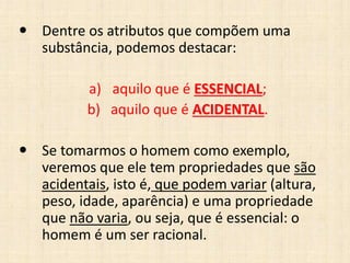  Dentre os atributos que compõem uma
substância, podemos destacar:
a) aquilo que é ESSENCIAL;
b) aquilo que é ACIDENTAL.
 Se tomarmos o homem como exemplo,
veremos que ele tem propriedades que são
acidentais, isto é, que podem variar (altura,
peso, idade, aparência) e uma propriedade
que não varia, ou seja, que é essencial: o
homem é um ser racional.
 