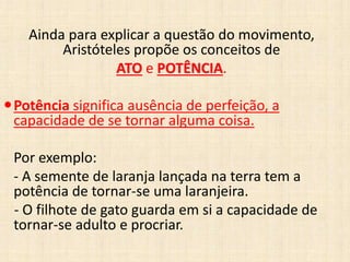 Ainda para explicar a questão do movimento,
Aristóteles propõe os conceitos de
ATO e POTÊNCIA.
Potência significa ausência de perfeição, a
capacidade de se tornar alguma coisa.
Por exemplo:
- A semente de laranja lançada na terra tem a
potência de tornar-se uma laranjeira.
- O filhote de gato guarda em si a capacidade de
tornar-se adulto e procriar.
 