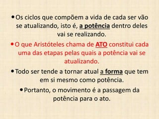Os ciclos que compõem a vida de cada ser vão
se atualizando, isto é, a potência dentro deles
vai se realizando.
O que Aristóteles chama de ATO constitui cada
uma das etapas pelas quais a potência vai se
atualizando.
Todo ser tende a tornar atual a forma que tem
em si mesmo como potência.
Portanto, o movimento é a passagem da
potência para o ato.
 