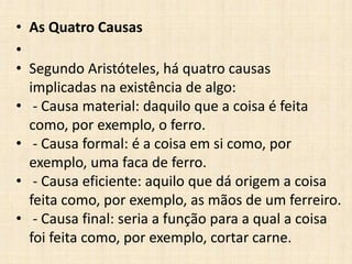 • As Quatro Causas
•
• Segundo Aristóteles, há quatro causas
implicadas na existência de algo:
• - Causa material: daquilo que a coisa é feita
como, por exemplo, o ferro.
• - Causa formal: é a coisa em si como, por
exemplo, uma faca de ferro.
• - Causa eficiente: aquilo que dá origem a coisa
feita como, por exemplo, as mãos de um ferreiro.
• - Causa final: seria a função para a qual a coisa
foi feita como, por exemplo, cortar carne.
 
