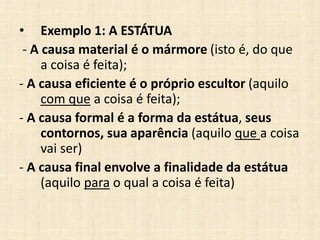 • Exemplo 1: A ESTÁTUA
- A causa material é o mármore (isto é, do que
a coisa é feita);
- A causa eficiente é o próprio escultor (aquilo
com que a coisa é feita);
- A causa formal é a forma da estátua, seus
contornos, sua aparência (aquilo que a coisa
vai ser)
- A causa final envolve a finalidade da estátua
(aquilo para o qual a coisa é feita)
 