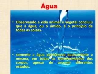 Água
• Observando a vida animal e vegetal concluiu
que a água, ou o úmido, é o princípio de
todas as coisas.
• somente a água permanece basicamente a
mesma, em todas as transformações dos
corpos, apesar de assumir diferentes
estados.
 
