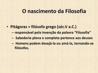 O nascimento da Filosofia
• Pitágoras = filósofo grego (séc.V a.C.)
– responsável pela invenção da palavra “Filosofia”
– Sabedoria plena e completa pertence aos deuses
– Homens podem desejá-la ou amá-la, tornando-se
filósofos.
 