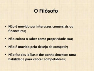 O Filósofo
• Não é movido por interesses comerciais ou
financeiros;
• Não coloca o saber como propriedade sua;
• Não é movido pelo desejo de competir;
• Não faz das idéias e dos conhecimentos uma
habilidade para vencer competidores;
 