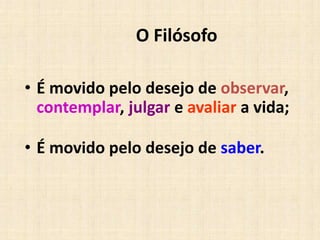 O Filósofo
• É movido pelo desejo de observar,
contemplar, julgar e avaliar a vida;
• É movido pelo desejo de saber.
 