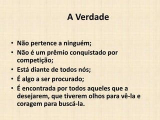 A Verdade
• Não pertence a ninguém;
• Não é um prêmio conquistado por
competição;
• Está diante de todos nós;
• É algo a ser procurado;
• É encontrada por todos aqueles que a
desejarem, que tiverem olhos para vê-la e
coragem para buscá-la.
 