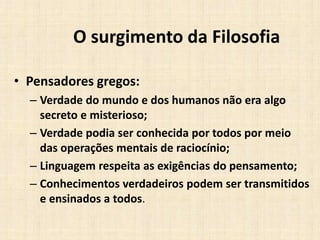 O surgimento da Filosofia
• Pensadores gregos:
– Verdade do mundo e dos humanos não era algo
secreto e misterioso;
– Verdade podia ser conhecida por todos por meio
das operações mentais de raciocínio;
– Linguagem respeita as exigências do pensamento;
– Conhecimentos verdadeiros podem ser transmitidos
e ensinados a todos.
 