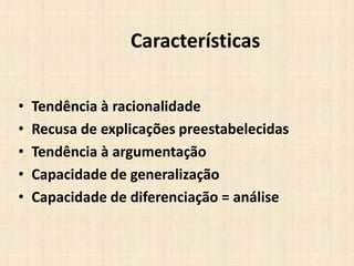 Características
• Tendência à racionalidade
• Recusa de explicações preestabelecidas
• Tendência à argumentação
• Capacidade de generalização
• Capacidade de diferenciação = análise
 