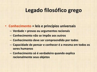 Legado filosófico grego
• Conhecimento = leis e princípios universais
– Verdade = provas ou argumentos racionais
– Conhecimento não se impõe aos outros
– Conhecimento deve ser compreendido por todos
– Capacidade de pensar e conhecer é a mesma em todos os
seres humanos
– Conhecimento só é verdadeiro quando explica
racionalmente seus objetos
 