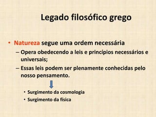 Legado filosófico grego
• Natureza segue uma ordem necessária
– Opera obedecendo a leis e princípios necessários e
universais;
– Essas leis podem ser plenamente conhecidas pelo
nosso pensamento.
• Surgimento da cosmologia
• Surgimento da física
 