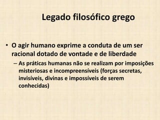 Legado filosófico grego
• O agir humano exprime a conduta de um ser
racional dotado de vontade e de liberdade
– As práticas humanas não se realizam por imposições
misteriosas e incompreensíveis (forças secretas,
invisíveis, divinas e impossíveis de serem
conhecidas)
 