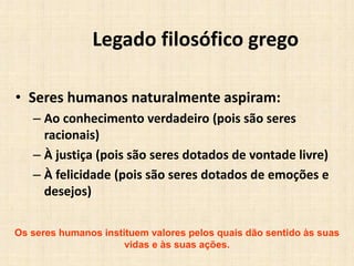 Legado filosófico grego
• Seres humanos naturalmente aspiram:
– Ao conhecimento verdadeiro (pois são seres
racionais)
– À justiça (pois são seres dotados de vontade livre)
– À felicidade (pois são seres dotados de emoções e
desejos)
Os seres humanos instituem valores pelos quais dão sentido às suas
vidas e às suas ações.
 