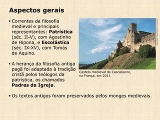 Aspectos gerais
 Correntes da filosofia
medieval e principais
representantes: Patrística
(séc. II-V), com Agostinho
de Hipona, e Escolástica
(séc. IX-XV), com Tomás
de Aquino.
 A herança da filosofia antiga
pagã foi adaptada à tradição
cristã pelos teólogos da
patrística, os chamados
Padres da Igreja.
 Os textos antigos foram preservados pelos monges medievais.
CRISTIANOPALAZZINI/SHUTTERSTOCK
Castelo medieval de Cascassone,
na França, em 2011
 