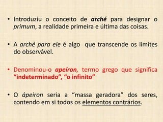 • Introduziu o conceito de arché para designar o
primum, a realidade primeira e última das coisas.
• A arché para ele é algo que transcende os limites
do observável.
• Denominou-o apeíron, termo grego que significa
“indeterminado”, “o infinito”
• O ápeiron seria a “massa geradora” dos seres,
contendo em si todos os elementos contrários.
 