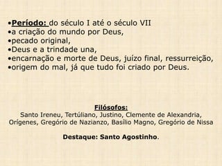 •Período: do século I até o século VII
•a criação do mundo por Deus,
•pecado original,
•Deus e a trindade una,
•encarnação e morte de Deus, juízo final, ressurreição,
•origem do mal, já que tudo foi criado por Deus.
Filósofos:
Santo Ireneu, Tertúliano, Justino, Clemente de Alexandria,
Orígenes, Gregório de Nazianzo, Basílio Magno, Gregório de Nissa
Destaque: Santo Agostinho.
 