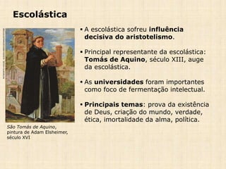 Escolástica
 A escolástica sofreu influência
decisiva do aristotelismo.
 Principal representante da escolástica:
Tomás de Aquino, século XIII, auge
da escolástica.
 As universidades foram importantes
como foco de fermentação intelectual.
 Principais temas: prova da existência
de Deus, criação do mundo, verdade,
ética, imortalidade da alma, política.
São Tomás de Aquino,
pintura de Adam Elsheimer,
século XVI
PETWORTHHOUSE,SUSSEX/BRIDGEMAN/KEYSTONE
 